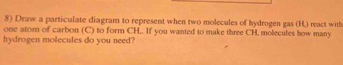 Draw a particulate diagram to represent when two molecules of hydrogen gas (H,) react with 
one atom of carbon (C) to form CH,. If you wanted to make three CH, molecules how many 
hydrogen molecules do you need?