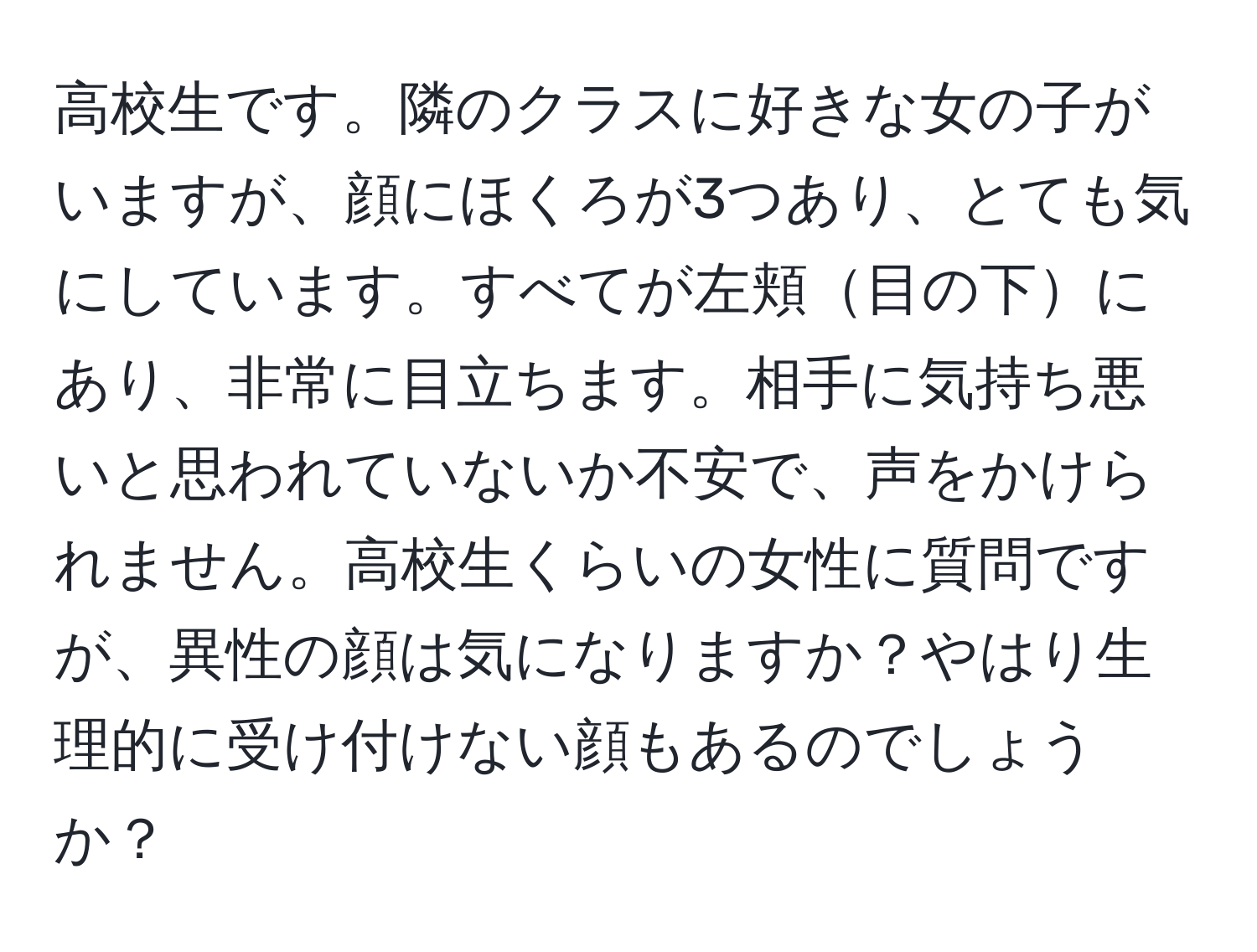 高校生です。隣のクラスに好きな女の子がいますが、顔にほくろが3つあり、とても気にしています。すべてが左頬目の下にあり、非常に目立ちます。相手に気持ち悪いと思われていないか不安で、声をかけられません。高校生くらいの女性に質問ですが、異性の顔は気になりますか？やはり生理的に受け付けない顔もあるのでしょうか？