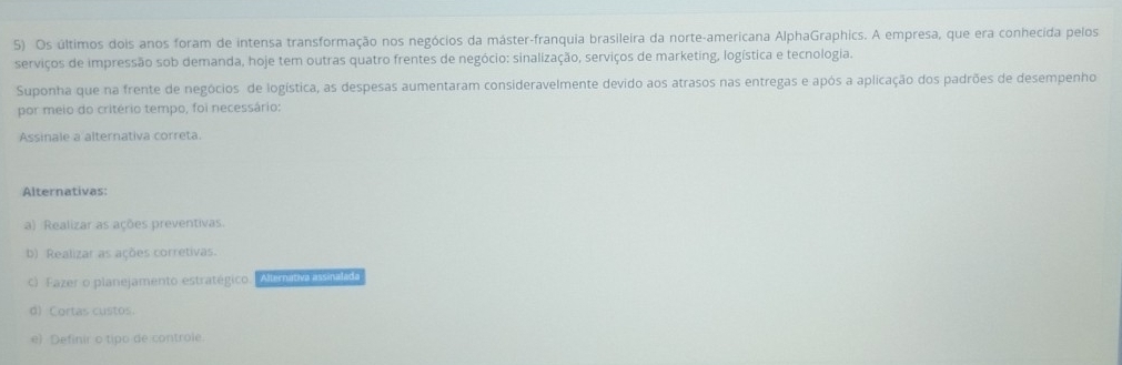 Os últimos dois anos foram de intensa transformação nos negócios da máster-franquia brasileira da norte-americana AlphaGraphics. A empresa, que era conhecida pelos
serviços de impressão sob demanda, hoje tem outras quatro frentes de negócio: sinalização, serviços de marketing, logística e tecnologia.
Suponha que na frente de negócios de logística, as despesas aumentaram consideravelmente devido aos atrasos nas entregas e após a aplicação dos padrões de desempenho
por meio do critério tempo, foi necessário:
Assinale a alternativa correta.
Alternativas:
a) Realizar as ações preventivas.
b) Realizar as ações corretivas.
c) Fazer o planejamento estratégico. Ainm
d) Cortas custos.
e) Definir o tipo de controle.