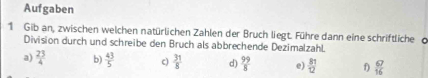 Aufgaben 
1 Gib an, zwischen welchen natürlichen Zahlen der Bruch liegt. Führe dann eine schriftliche d 
Division durch und schreibe den Bruch als abbrechende Dezimalzahl. 
a)  23/4  b)  43/5  c)  31/8  d)  99/8  e)  81/12  f)  67/16 