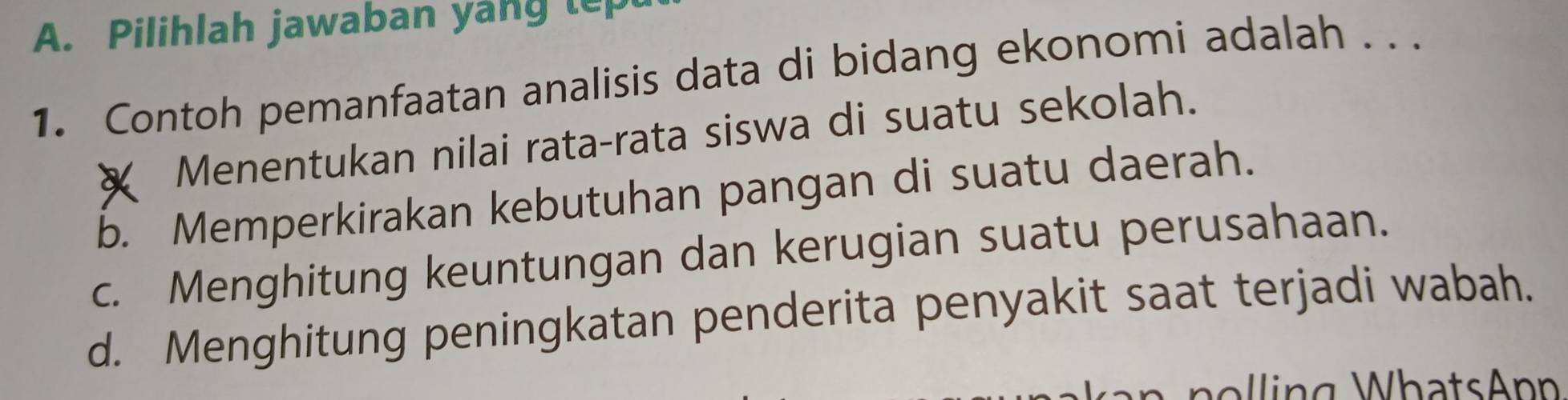 Pilihlah jawaban yang tep
1. Contoh pemanfaatan analisis data di bidang ekonomi adalah . . .
X Menentukan nilai rata-rata siswa di suatu sekolah.
b. Memperkirakan kebutuhan pangan di suatu daerah.
c. Menghitung keuntungan dan kerugian suatu perusahaan.
d. Menghitung peningkatan penderita penyakit saat terjadi wabah.