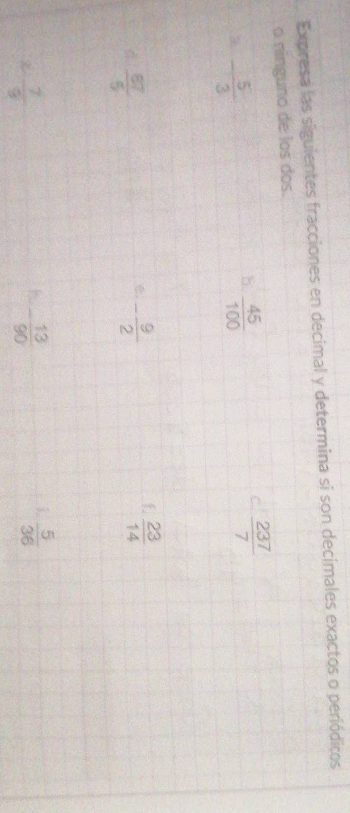 Expresa las siguientes fracciones en decimal y determina si son decimales exactos o periódicos 
o ninguno de los dos. 
3. - 5/3 
b.  45/100 
 237/7 
 67/5 
- 9/2 
f.  23/14 
χ  7/9 
h - 13/90 
i  5/36 