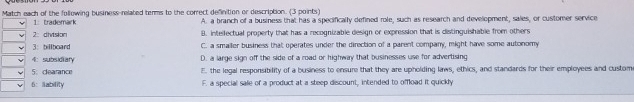 Match each of the following business-related terms to the correct definition or description. (3 points)
1 trademark A. a branch of a business that has a specifically defined role, such as research and development, sales, or customer service
2：division B. intelfectual property that has a recognizable design or expression that is distinguishable from others
3： billboard C. a smailer business that operates under the direction of a parent company, might have some autonomy
4： subsidiary D. a large sign off the side of a road or highway that businesses use for advertising
5： dearance E. the legal responsibility of a business to ensure that they are upholding laws, ethics, and standards for their employees and custom
6： lability F. a special sale of a product at a steep discount, intended to offload it quickly