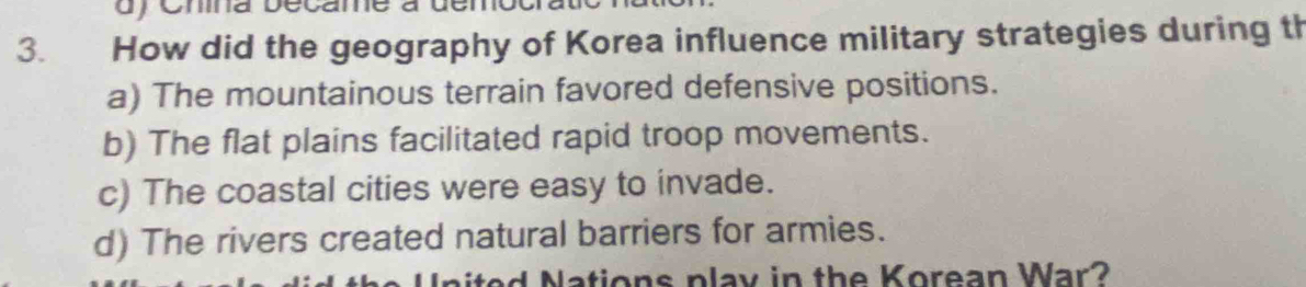 dy Cmina became à den
3. How did the geography of Korea influence military strategies during th
a) The mountainous terrain favored defensive positions.
b) The flat plains facilitated rapid troop movements.
c) The coastal cities were easy to invade.
d) The rivers created natural barriers for armies.
d ations play in the Korean War ?