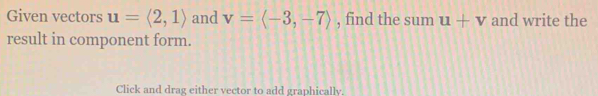 Given vectors u=langle 2,1rangle and v=langle -3,-7rangle , find the sum u+v and write the 
result in component form. 
Click and drag either vector to add graphically.