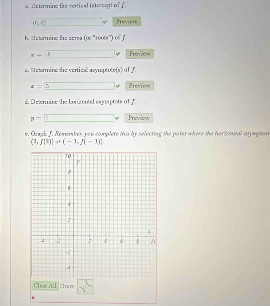 Determine the vertical intercept of f.
(0,-2)
Preview 
b. Determine the zeros (or ''roots'') of f.
x=-6
Preview 
c. Determine the vertical asymptote(s) of f.
x= 3 Preview 
d. Determine the horizontal asymptote of f.
y= 1 Preview 
e. Graph f. Remember, you complete this by selecting the point where the horizontal asymptote
(2,f(2)) or (-1,f(-1)). 
Clear All Draw: