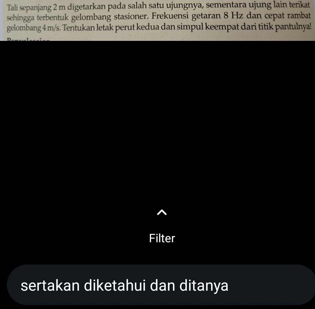 Tali sepanjang 2 m digetarkan pada salah satu ujungnya, sementara ujung lain terikat 
sehingga terbentuk gelombang stasioner. Frekuensi getaran 8 Hz dan cepat rambat 
gelombang 4 m/s. Tentukan letak perut kedua dan simpul keempat dari titik pantulnya! 
Filter 
sertakan diketahui dan ditanya