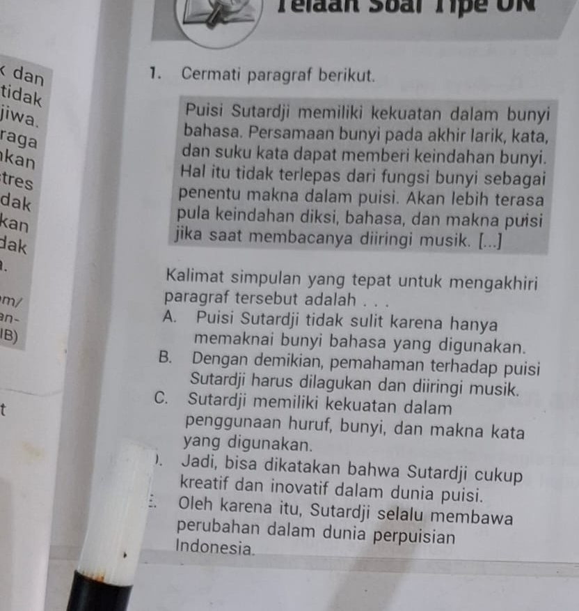 Telaan Sbal Tipe UN
dan 1. Cermati paragraf berikut.
tidak
Puisi Sutardji memiliki kekuatan dalam bunyi
jiwa.
bahasa. Persamaan bunyi pada akhir larik, kata,
raga
dan suku kata dapat memberi keindahan bunyi.
kan
Hal itu tidak terlepas dari fungsi bunyi sebagai
tres
dak
penentu makna dalam puisi. Akan lebih terasa
kan
pula keindahan diksi, bahasa, dan makna puisi
dak
jika saat membacanya diiringi musik. [...]
Kalimat simpulan yang tepat untuk mengakhiri
m/
paragraf tersebut adalah . . .
an-
A. Puisi Sutardji tidak sulit karena hanya
IB)
memaknai bunyi bahasa yang digunakan.
B. Dengan demikian, pemahaman terhadap puisi
Sutardji harus dilagukan dan diiringi musik.
C. Sutardji memiliki kekuatan dalam
penggunaan huruf, bunyi, dan makna kata
yang digunakan.
). Jadi, bisa dikatakan bahwa Sutardji cukup
kreatif dan inovatif dalam dunia puisi.
: Oleh karena itu, Sutardji selalu membawa
perubahan dalam dunia perpuisian
Indonesia.