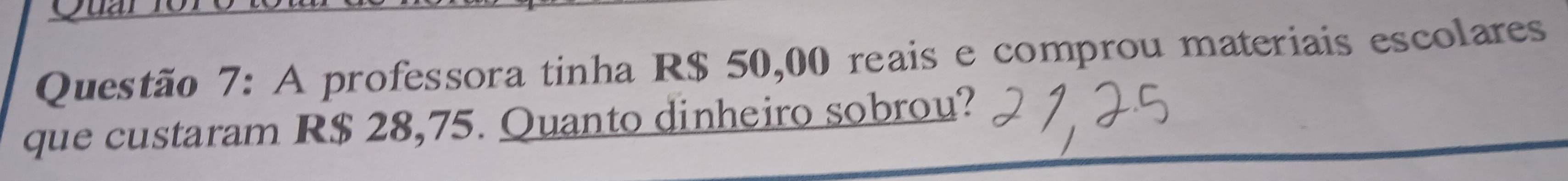 A professora tinha R$ 50,00 reais e comprou materiais escolares 
que custaram R$ 28,75. Quanto dinheiro sobrou?