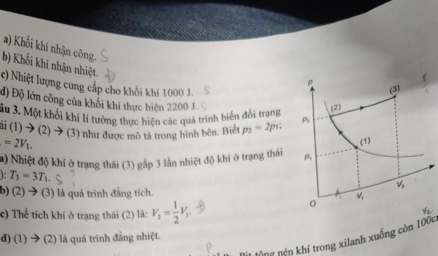 a) Khối khí nhận công
b) Khối khí nhận nhiệt.
c) Nhiệt lượng cung cấp cho khối khí 1000 J.
d) Độ lớn công của khối khí thực hiện 2200 J.
âu 3. Một khối khí lí tưởng thực hiện các quá trình biến đổi trạng
i(1)to (2 ) → (3 ) như được mô tả trong hình bên. Biết p_2=2p_1;
=2V_1.
a) Nhiệt độ khí ở trạng thái (3) gấp 3 lần nhiệt độ khí ở trạng thái 
): T_3=3T_1.
b) (2)  (3) là quá trình đẳng tích.
c) Thể tích khí ở trạng thái (2) là: V_2= 1/2 V_1.
d) (1) → (2) là quá trình đẳng nhiệt.
n   g  n  í trong xilanh xuống còn 100c