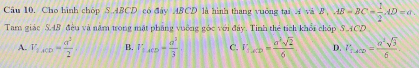 Cho hình chóp S. ABCD có đáy ABCD là hình thang vuông tại A và B , AB=BC= 1/2 AD=a
Tam giác SAB đều và năm trong mặt phăng vuông góc với đáy. Tính thể tích khổi chóp S_ACD.
A. V_s.ACD= a^3/2 . B. V_B-ACD= a^3/3 . C. T_:ACD= a^3sqrt(2)/6 . D. I'_T,ACD= a^3sqrt(3)/6 .