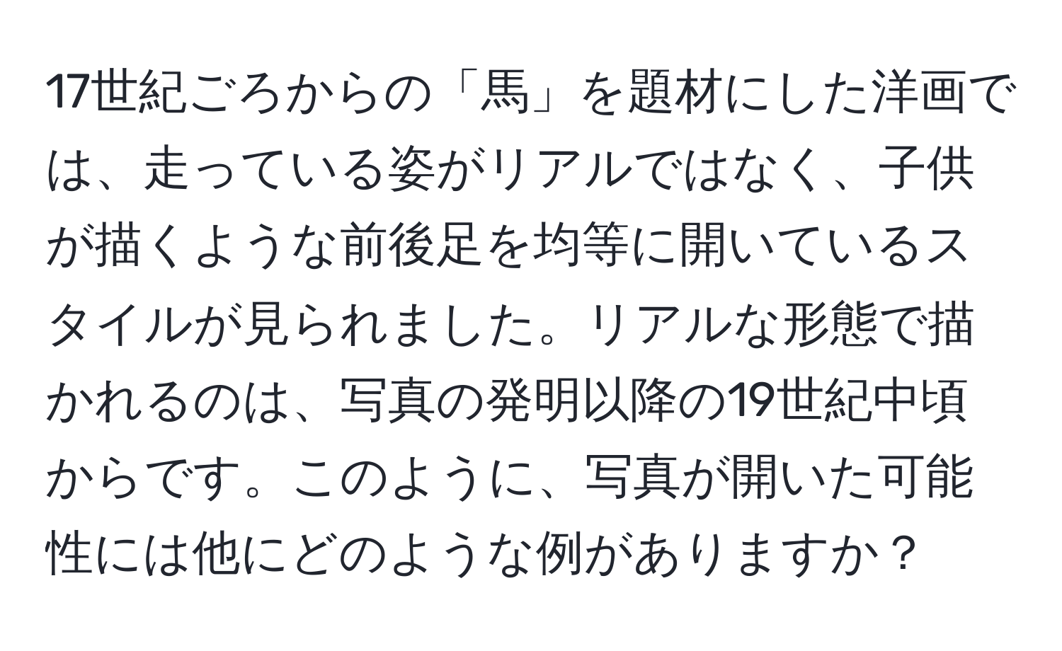 17世紀ごろからの「馬」を題材にした洋画では、走っている姿がリアルではなく、子供が描くような前後足を均等に開いているスタイルが見られました。リアルな形態で描かれるのは、写真の発明以降の19世紀中頃からです。このように、写真が開いた可能性には他にどのような例がありますか？