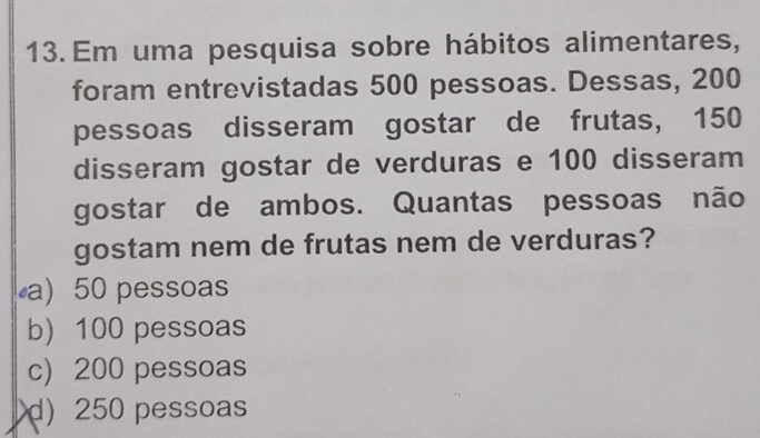 Em uma pesquisa sobre hábitos alimentares,
foram entrevistadas 500 pessoas. Dessas, 200
pessoas disseram gostar de frutas, 150
disseram gostar de verduras e 100 disseram
gostar de ambos. Quantas pessoas não
gostam nem de frutas nem de verduras?
a) 50 pessoas
b) 100 pessoas
c) 200 pessoas
d) 250 pessoas