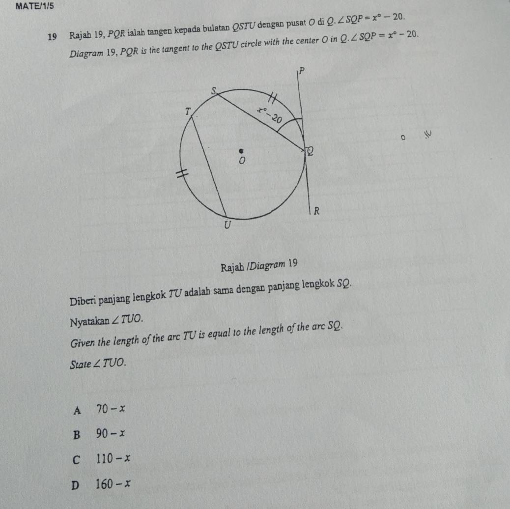 MATE/1/5
19 Rajah 19, PQR ialah tangen kepada bulatan QSTU dengan pusat O di Q.∠ SQP=x°-20.
Diagram 19, PQR is the tangent to the QSTU circle with the center 0 in Q.∠ SQP=x°-20.
Rajah /Diagram 19
Diberi panjang lengkok 7U adalah sama dengan panjang lengkok SQ.
Nyatakan ∠ TUO.
Given the length of the arc TU is equal to the length of the arc SQ.
State ∠ TUO.
A 70-x
B 90-x
C 110-x
D 160-x