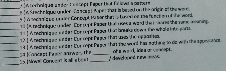 (7.)A technique under Concept Paper that follows a pattern 
_ 
_8.)A Stechnique under Concept Paper that is based on the origin of the word. 
_9.) A technique under Concept Paper that is based on the function of the word. 
10.)A technique under Concept Paper that uses a word that shares the same meaning. 
_ 
_11.) A technique under Concept Paper that breaks down the whole into parts. 
12.) A technique under Concept Paper that uses the opposites. 
_13.) A technique under Concept Paper that the word has nothing to do with the appearance. 
_14.)Concept Paper answers the _of a word, idea or concept. 
_ 
_15.)Novel Concept is all about _/ developed new ideas.