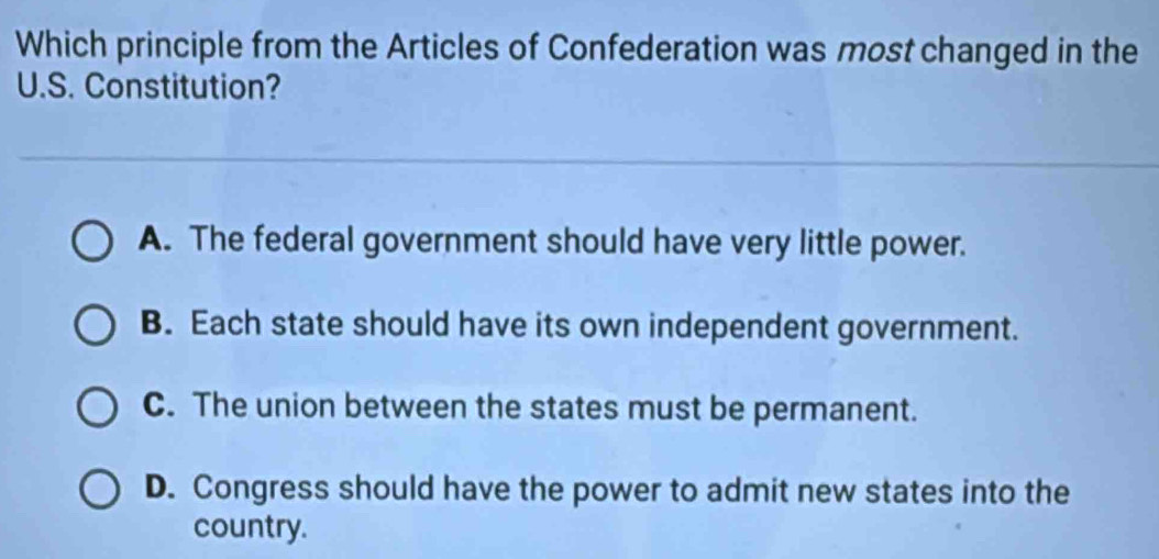 Which principle from the Articles of Confederation was most changed in the
U.S. Constitution?
A. The federal government should have very little power.
B. Each state should have its own independent government.
C. The union between the states must be permanent.
D. Congress should have the power to admit new states into the
country.