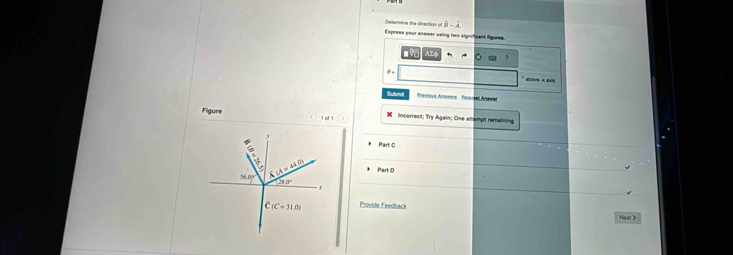 Determine the direction of vector B-vector A. 
Express your answer using two significant figures 
?
θ =
* above - k axis 
Submi Previous Answers Request Answe 
Figure Incorrect; Try Again; One attempt remaining 
1 of 1 
y 
Part C
2x
56.0° overline _ overline A(A=44.0) Part D
28.0°
r
(C=31.0) Provide Feedback 
Next >