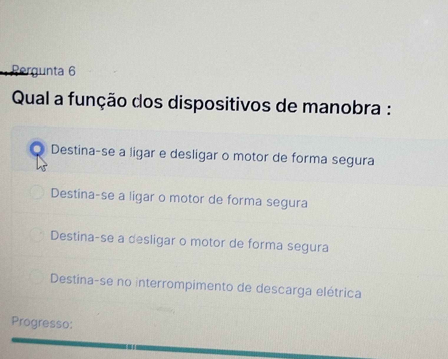 Rergunta 6
Qual a função dos dispositivos de manobra :
Q Destina-se a ligar e deslígar o motor de forma segura
Destina-se a ligar o motor de forma segura
Destina-se a desligar o motor de forma segura
Destina-se no interrompimento de descarga elétrica
Progresso: