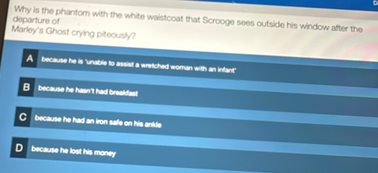 departure of Why is the phantom with the white waistcoat that Scrooge sees outside his window after the
Marley's Ghost crying piteously?
because he is 'unable to assist a wretched woman with an infant'
B because he hasn't had breakfast
because he had an iron safe on his ankle
D because he lost his money