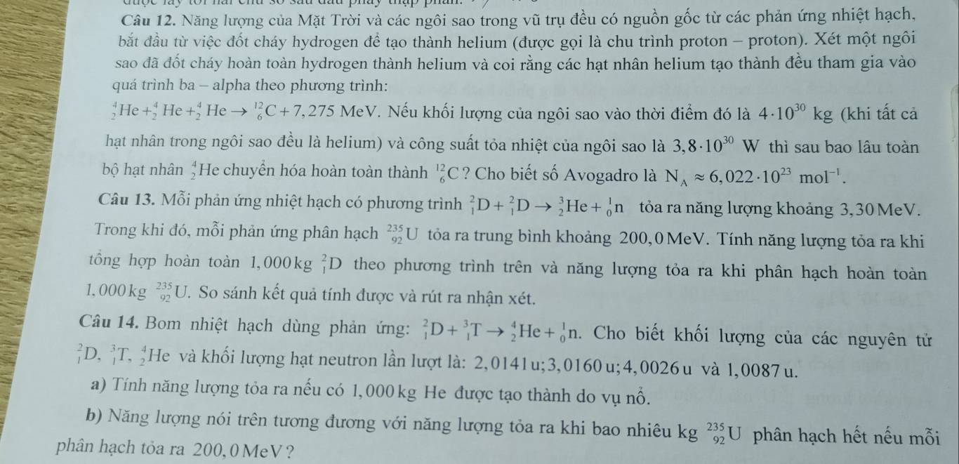 Năng lượng của Mặt Trời và các ngôi sao trong vũ trụ đều có nguồn gốc từ các phản ứng nhiệt hạch,
bắt đầu từ việc đốt cháy hydrogen đề tạo thành helium (được gọi là chu trình proton - proton). Xét một ngôi
sao đã đốt cháy hoàn toàn hydrogen thành helium và coi rằng các hạt nhân helium tạo thành đều tham gia vào
quá trình ba - alpha theo phương trình:
sqrt[4]() Ic +beginarrayr 4 2endarray He+beginarrayr 4 2endarray He _6^((12)C+7,275Me^1) eV. Nếu khối lượng của ngôi sao vào thời điểm đó là 4· 10^(30)kg (khi tất cả
hạt nhân trong ngôi sao đều là helium) và công suất tỏa nhiệt của ngôi sao là 3,8· 10^(30) W thì sau bao lâu toàn
bộ hạt nhân  4/2  He chuyển hóa hoàn toàn thành _6^((12)C ? Cho biết số Avogadro là N_A)approx 6,022· 10^(23)mol^(-1).
Câu 13. Mỗi phản ứng nhiệt hạch có phương trình _1^(2D+_1^2Dto _2^3He+_0^1n tỏa ra năng lượng khoảng 3,30 MeV.
Trong khi đó, mỗi phản ứng phân hạch _(92)^(235)U tỏa ra trung bình khoảng 200, 0 MeV. Tính năng lượng tỏa ra khi
tổng hợp hoàn toàn 1,000kg^2)_1D theo phương trình trên và năng lượng tỏa ra khi phân hạch hoàn toàn
1, 000 kg _(92)^(235)U T. So sánh kết quả tính được và rút ra nhận xét.
Câu 14. Bom nhiệt hạch dùng phản ứng: _1^2D+_1^3Tto _2^4He+_0^1n.  Cho biết khối lượng của các nguyên tử
_1^2D,_1^3T,_2^4I He và khối lượng hạt neutron lần lượt là: 2,0141u;3,0160 u; 4,0026 u và 1,0087 u.
a) Tính năng lượng tỏa ra nếu có 1, 000 kg He được tạo thành do vụ nổ.
b) Năng lượng nói trên tương đương với năng lượng tỏa ra khi bao nhiêu kg _(92)^(235)U phân hạch hết nếu mỗi
phân hạch tỏa ra 200, 0 MeV ?