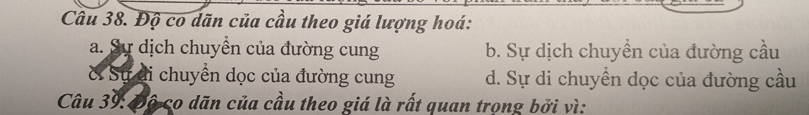 Cầu 38. Độ co dãn của cầu theo giá lượng hoá:
a. Sự dịch chuyền của đường cung b. Sự dịch chuyển của đường cầu
ờ Sự di chuyển dọc của đường cung d. Sự di chuyển dọc của đường cầu
Câu 39: Độ co dãn của cầu theo giá là rất quan trọng bởi vì: