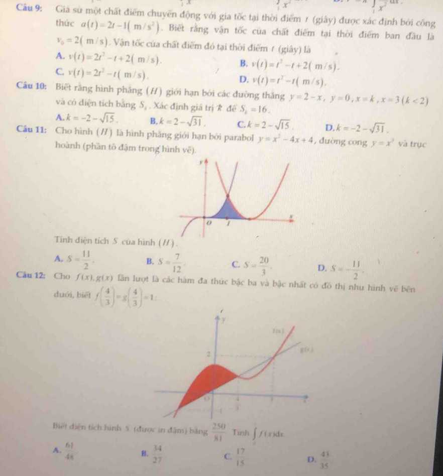  x^x^2 “ 
Câu 9: Giả sử một chất điểm chuyến động với gia tốc tại thời điểm 1 (giây) được xác định bởi công
thức a(t)=2t-1(m/s^2). Biết rằng vận tốc của chất điểm tại thời điểm ban đầu là
v_0=2(m/s). Vận tốc của chất điểm đó tại thời điểm 7 (giây) là
A. v(t)=2t^2-t+2(m/s).
B. v(t)=t^2-t+2(m/s).
C. v(t)=2t^2-t(m/s).
D. v(t)=t^2-t(m/s).
Câu 10: Biết rằng hình pháng (H) giới hạn bởi các đường thăng y=2-x,y=0,x=k,x=3(k<2)
và có diện tích bằng S_1 Xác định giá trị k để S_2=16.
A. k=-2-sqrt(15). B. k=2-sqrt(31), C. k=2-sqrt(15). D. k=-2-sqrt(31).
Câu 11: Cho hình ( // ) là hình phăng giới hạn bởi parabol y=x^2-4x+4 , duòng cong y=x^3 và trục
hoành (phần tô đậm trong hình vẽ).
Tính diện tích S của hình (/) .
A. S= 11/2 . B. S= 7/12 . C. S= 20/3 . D. S=- 11/2 .
Câu 12: Cho f(x),g(x) lần lượt là các hàm đa thức bậc ba và bậc nhất có đồ thị như hình vẽ bên
duới, biết f( 4/3 )=g( 4/3 )=1.
Biết diện tích hình S (được in đậm) bảng  250/81  Tinh ∈t f(x)dx
B.
A.  61/48   34/27  C.  17/15  D.  43/35 