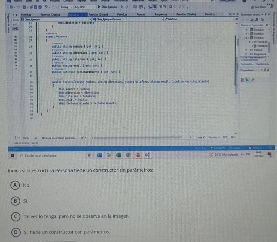 Debug - Any CPU Clase_(jemplo = Live Share
Feem4.cs Form4.cs [Diseño] Sinrtrs Form2.cs [Design] Form2.cs Perro.cs Program.cs Form3.cs[Diseño] Farm3.cs Explorador de sol X
E Clase_ Gemplo Clase_Ijempllo.Persona Atelstono
b F_ 23 this distrito « distrito; Buscar en Erploradion
24 
Formizes
. 25 ) Formães
R eferece
26 struct Persona F orA 
27 ( > × C= Form4.2u

28° public string nombre ( get; set; ) For tum
2 estaremc o
C= Pemlcs
29 public string direccion ( get; set; ) C* Programcs
70 public string telefono ( get; set; )
31 public string email ( get; set; )
Expinrador.. · Cambios d 
Proo-edades x
32 public DateTime fechaNacimiento ( get; set; 
13
34 public Persona(string nombre, string direccion, string telefono, string email, DateTime fechaNacimiento)
: 2 
35
36 this.nombre = nombre;
37 this direccion = direccion;
18 this.telefono = telefono;
29 this.enail = email;
49 his FechaNaciaiento = fechaNacimiento;
41
42
43 
I 100 % No se encontraron problemas 9- Línea: 43 Carácter: 2 SPC CRLF
Lista de errores - Salida
□ Unto 1 010 Más de 99 51 muster =
14.4
Escribe aquí para buscar 24"C Muy soleado 1/02/2022
Indica si la estructura Persona tiene un constructor sin parámetros:
A ) No.
B  Sí.
C  Tal vez lo tenga, pero no se observa en la imagen.
D ) Sí, tiene un constructor con parámetros.