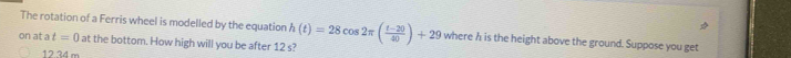 The rotation of a Ferris wheel is modelled by the equation 
on at a t=0 at the bottom. How high will you be after 12 s? h(t)=28cos 2π ( (t-20)/40 )+29 where h is the height above the ground. Suppose you get
12.34 m