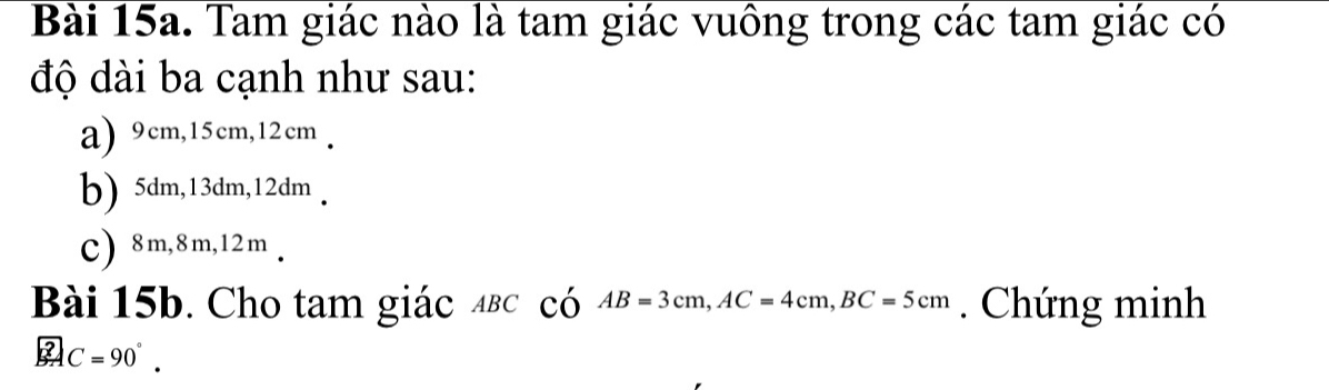 Tam giác nào là tam giác vuông trong các tam giác có
độ dài ba cạnh như sau:
a) 9cm, 15cm, 12cm.
b) 5dm, 13dm, 12dm.
C) 8m, 8m, 12m.
Bài 15b. Cho tam giác αвс có AB=3cm, AC=4cm, BC=5cm. Chứng minh
2 C=90°.