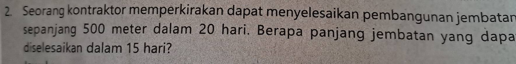 Seorang kontraktor memperkirakan dapat menyelesaikan pembangunan jembatan 
sepanjang 500 meter dalam 20 hari. Berapa panjang jembatan yang dapa 
diselesaikan dalam 15 hari?