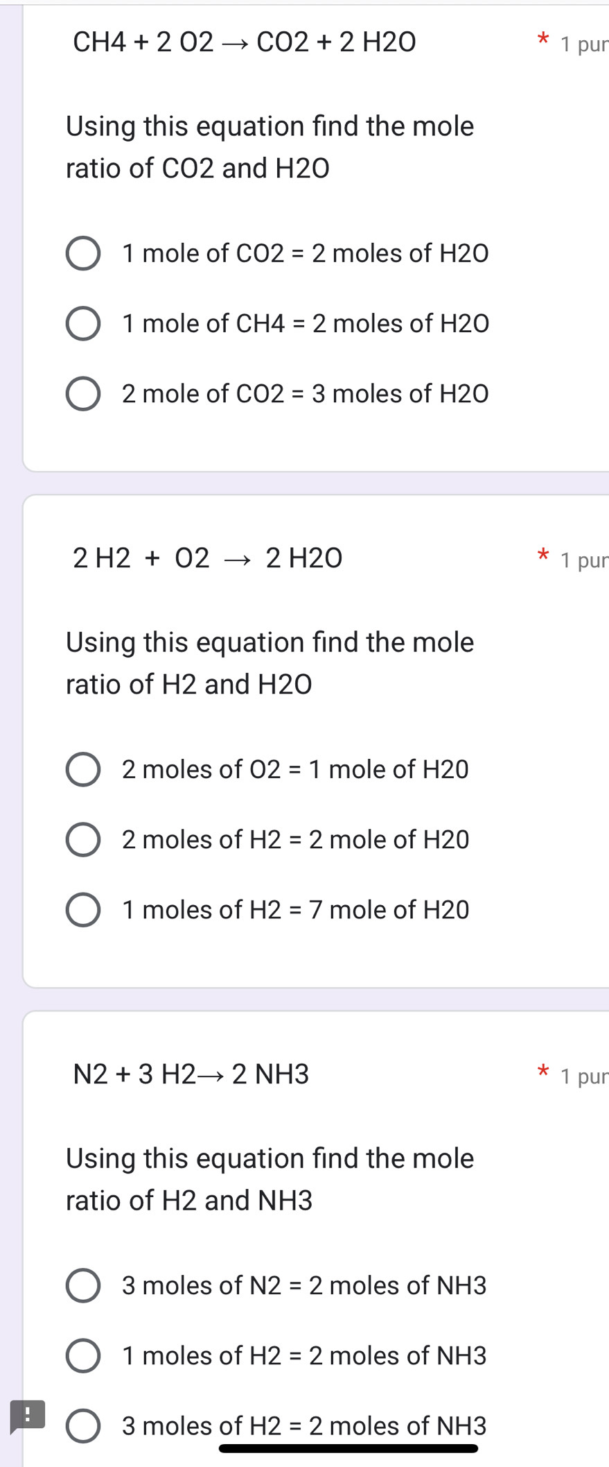 CH4+2O2to CO2+2H2O 1 pur 
Using this equation find the mole 
ratio of CO2 and H2O
1 mole of CO2=2 moles of H2O
1 mole of CH4=2 moles of H2O
2 mole of CO2=3 moles of H2O
2H2+O2to 2H2O 1 pur 
Using this equation find the mole 
ratio of H2 and H2O
2 moles of O2=1 mole of H20
2 moles of H2=2 mole of H20
1 moles of H2=7 mole of H20
N2+3H2to 2NH3 1 pur 
Using this equation find the mole 
ratio of H2 and NH3
3 moles of N2=2 moles of NH3
1 moles of H2=2 moles of NH3
:
3 moles of H2=2 moles of NH3