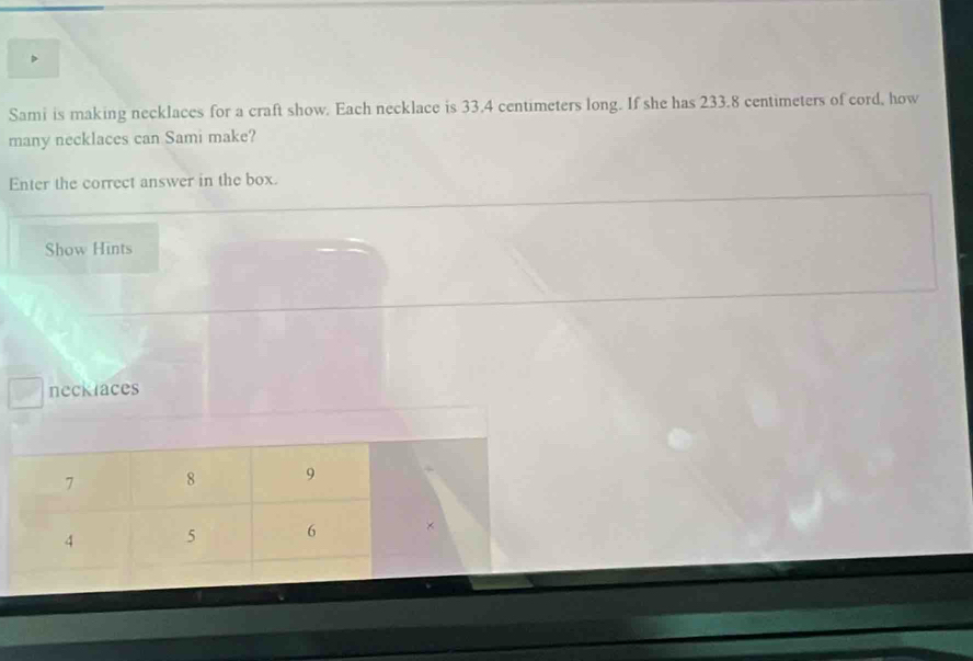 Sami is making necklaces for a craft show. Each necklace is 33.4 centimeters long. If she has 233.8 centimeters of cord, how 
many necklaces can Sami make? 
Enter the correct answer in the box. 
Show Hints 
neckraces