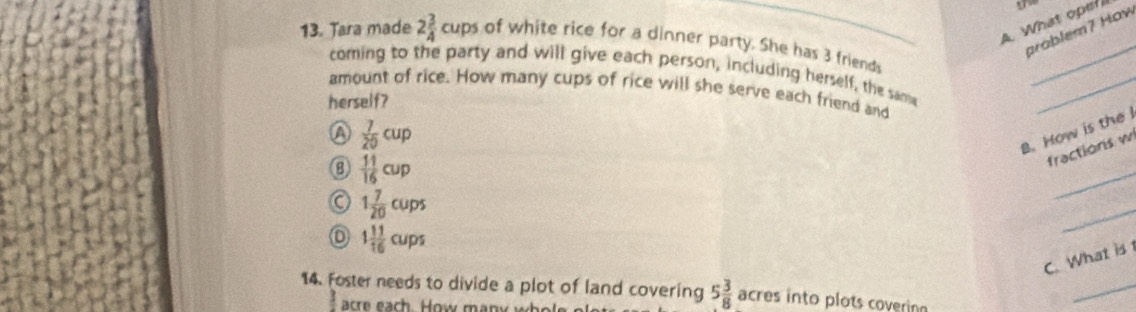 A What ope
problem7 How
13. Tara made 2 3/4 cups of white rice for a dinner party. She has 3 friends
_
coming to the party and will give each person, including herself, the same
amount of rice. How many cups of rice will she serve each friend and
herself?
_
a  7/20 cup
B. How is the 
_
fractions w
8  11/16 cup
1 7/20 cups
1 11/16 cups
_
C. What is
14. Foster needs to divide a plot of land covering 5 3/8  acres into plots coverin
are ea h ow m a n y w 
_