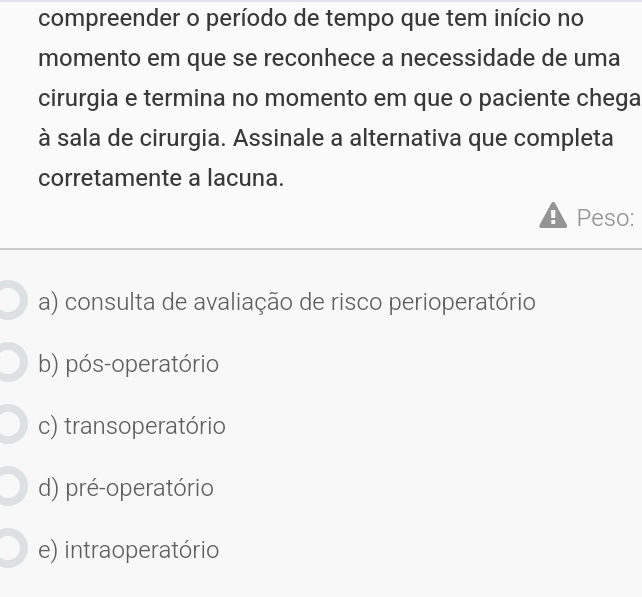 compreender o período de tempo que tem início no
momento em que se reconhece a necessidade de uma
cirurgia e termina no momento em que o paciente chega
à sala de cirurgia. Assinale a alternativa que completa
corretamente a lacuna.
Peso:
a) consulta de avaliação de risco perioperatório
b) pós-operatório
c) transoperatório
d) pré-operatório
e) intraoperatório