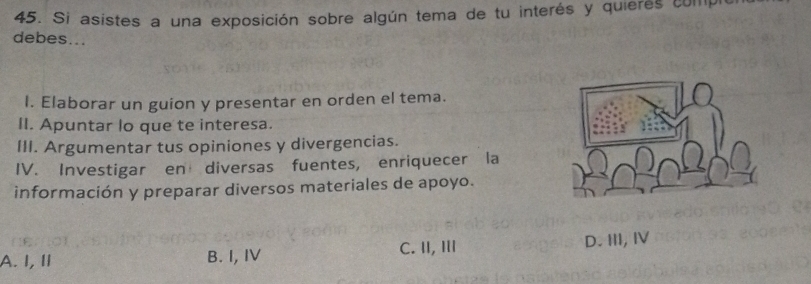 Si asistes a una exposición sobre algún tema de tu interés y quieres compi
debes...
I. Elaborar un guion y presentar en orden el tema.
II. Apuntar lo que te interesa.
III. Argumentar tus opiniones y divergencias.
IV. Investigar en diversas fuentes, enriquecer la
información y preparar diversos materiales de apoyo.
D. III, IV
A. I, Ⅱ B. I, IV
C. II, I