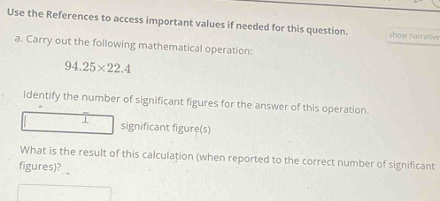 Use the References to access important values if needed for this question. show narrative 
a. Carry out the following mathematical operation:
94.25* 22.4
Identify the number of significant figures for the answer of this operation. 
I significant figure(s) 
What is the result of this calculation (when reported to the correct number of significant 
figures)?