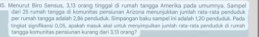 Menurut Biro Sensus, 3, 13 orang tinggal di rumah tangga Amerika pada umumnya. Sampel 
dari 25 rumah tangga di komunitas pensiunan Arizona menunjukkan jumlah rata-rata penduduk 
per rumah tangga adalah 2,86 penduduk. Simpangan baku sampel ini adalah 1,20 penduduk. Pada 
tingkat signifikansi 0,05, apakah masuk akal untuk menyimpulkan jumlah rata-rata penduduk di rumah 
tangga komunitas pensiunan kurang dari 3, 13 orang?