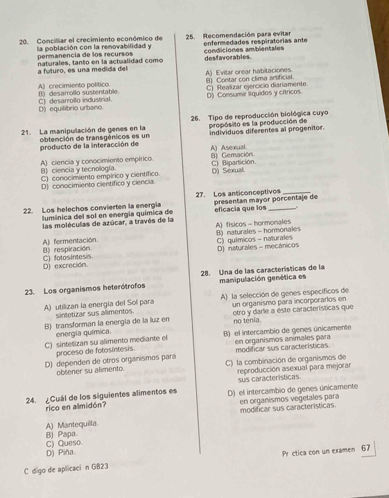 Conciliar el crecimiento económico de 25. Recomendación para evitar
la población con la renovabilidad y enfermedades respiratorias ante
permanencia de los recursos condiciones ambientales
naturales, tanto en la actualidad como desfavorables.
a futuro, es una medida del
A) crecimiento político A) Evitar orear habitaciones
B) Contar con clima artificial
B) desarrollo sustentable C) Realizar ejercicio diariamente.
C) desarrollo industrial. D) Consumir líquidos y cítricos
D) equilibrio urbano.
26. Tipo de reproducción biológica cuyo
21. La manipulación de genes en la propósito es la producción de
obtención de transgénicos es un individuos diferentes al progenitor.
producto de la interacción de A) Asexual.
A) ciencia y conocimiento empírico. B) Gemación.
B) ciencia y tecnología. C) Bipartición.
C) conocimiento empírico y científico. D) Sexual.
D) conocimiento cientifico y ciencia.
27. Los anticonceptivos_
22. Los helechos convierten la energia presentan mayor porcentaje de
lumínica del sol en energía química de eficacia que los .
las moléculas de azúcar, a través de la
A) físicos - hormonales
A) fermentación B) naturales - hormonales
B) respiración.
C) fotosintesis. C) químicos - naturales D) naturales - mecânicos
D) excreción.
28. Una de las características de la
23. Los organismos heterótrofos manipulación genética es
A) utilizan la energía del Sol para A) la selección de genes específicos de
sintetizar sus alimentos. un organismo para incorporarlos en
B) transforman la energía de la luz en otro y darle a éste características que
energía química. no tenía.
C) sintetizan su alimento mediante el B) el intercambio de genes únicamente
en organismos animales para
proceso de fotosíntesis.
D) dependen de otros organismos para modificar sus características.
obtener su alimento. C) la combinación de organismos de
reproducción asexual para mejorar
sus características.
24. ¿Cuál de los siguientes alimentos es D) el intercambio de genes únicamente
rico en almidón? en organismos vegetales para
A) Mantequilla. modificar sus características.
B) Papa.
C) Queso.
D) Piña.
C digo de aplicaci n GB23 Pr ctica con un examen 67