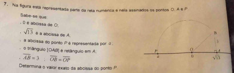 Na figura está representada parte da reta numérica e nela assinados os pontos O. A e P
Sabe-se que:
O é abcissa de O;
sqrt(13) é a abcissa de A;
a abcissa do ponto Pé representada por  ;
o triânguio (OAB] é retânguio em A;
overline AB=3;overline OB=overline OP
Determina o valor exato da abcissa do ponto P.