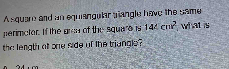 A square and an equiangular triangle have the same 
perimeter. If the area of the square is 144cm^2 , what is 
the length of one side of the triangle?
4 cm