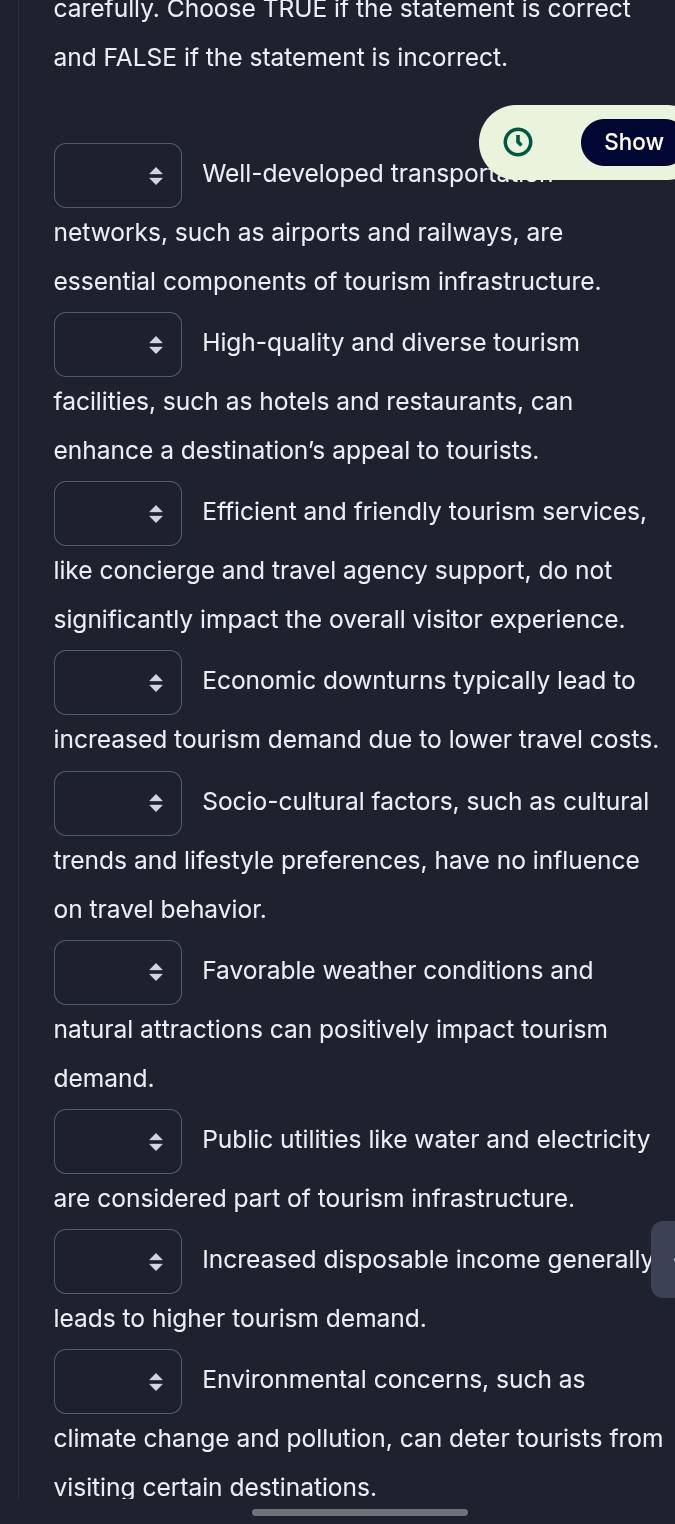 carefully. Choose TRUE if the statement is correct
and FALSE if the statement is incorrect.
Show
: Well-developed transpor
networks, such as airports and railways, are
essential components of tourism infrastructure.
High-quality and diverse tourism
facilities, such as hotels and restaurants, can
enhance a destination’s appeal to tourists.
Efficient and friendly tourism services,
like concierge and travel agency support, do not
significantly impact the overall visitor experience.
Economic downturns typically lead to
increased tourism demand due to lower travel costs.
; Socio-cultural factors, such as cultural
trends and lifestyle preferences, have no influence
on travel behavior.
Favorable weather conditions and
natural attractions can positively impact tourism
demand.
Public utilities like water and electricity
are considered part of tourism infrastructure.
$ Increased disposable income generally
leads to higher tourism demand.
$ Environmental concerns, such as
climate change and pollution, can deter tourists from
visiting certain destinations.