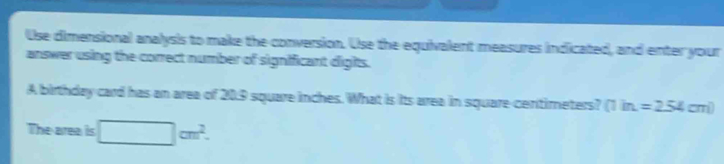 Use dimensional analysis to make the conversion. Use the equivalent measures indicated, and enter your 
answer using the correct number of significant digits. 
A birthday card has an area of 20.9 square inches. What is its area in square centimeters? (1in.=254cm)
The area is □ cm^2.