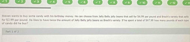 5 6 7 8 9 10 11 12 1 
Steven wants to buy some candy with his birthday money. He can choose from Jelly Belly jelly beans that sell for $6.99 per pound and Brach's variety that sells 
for $2.99 per pound. He likes to have twice the amount of Jelly Belly jelly beans as Brach's variety. If he spent a total of $67.88 how many pounds of each type 
of candy did he buy? 
Part 1 of 2