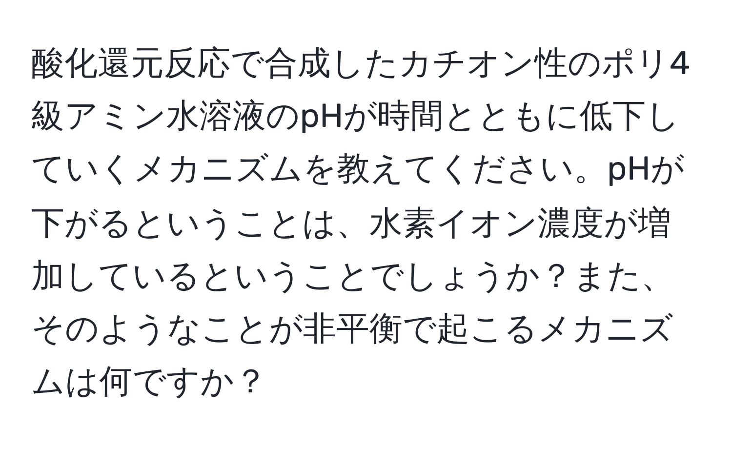 酸化還元反応で合成したカチオン性のポリ4級アミン水溶液のpHが時間とともに低下していくメカニズムを教えてください。pHが下がるということは、水素イオン濃度が増加しているということでしょうか？また、そのようなことが非平衡で起こるメカニズムは何ですか？