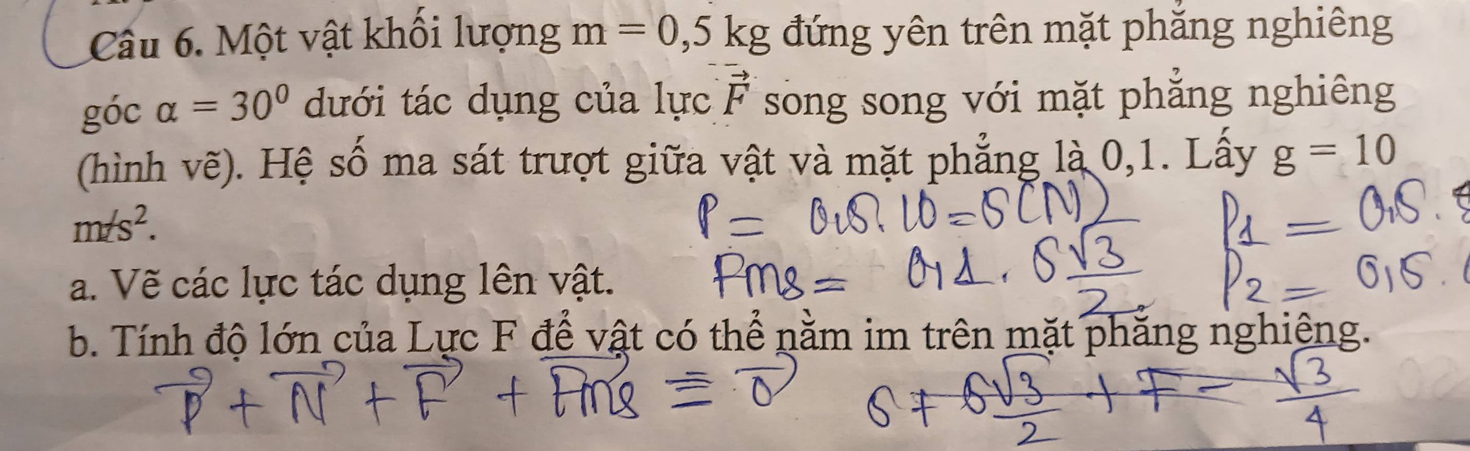 Một vật khổi lượng m=0,5kg đứng yên trên mặt phăng nghiêng 
góc alpha =30° dưới tác dụng của lực vector F song song với mặt phẳng nghiêng 
(hình vẽ). Hệ số ma sát trượt giữa vật và mặt phẳng là 0,1. Lấy g=10
m/s^2. 
a. Vẽ các lực tác dụng lên vật. 
b. Tính độ lớn của Lực F để vật có thể nằm im trên mặt phẳng nghiêng.