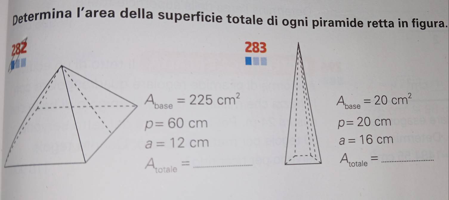 Determina l’area della superficie totale di ogni piramide retta in figura. 
282 283
A_base=225cm^2
A_base=20cm^2
p=60cm
p=20cm
a=12cm
a=16cm
A_totale=
A_totale= _