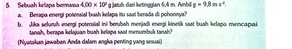 Sebuah kelapa bermassa 4,00* 10^2g jatuh dari ketinggian 6,4 m. Ambil g=9,8ms^(-2). 
a. Berapa energi potensial buah kelapa itu saat berada di pohonnya? 
b. Jika seluruh energi potensial ini berubah menjadi energi kinetik saat buah kelapa mencapai 
tanah, berapa kelajuan buah kelapa saat menumbuk tanah? 
(Nyatakan jawaban Anda dalam angka penting yang sesuai)