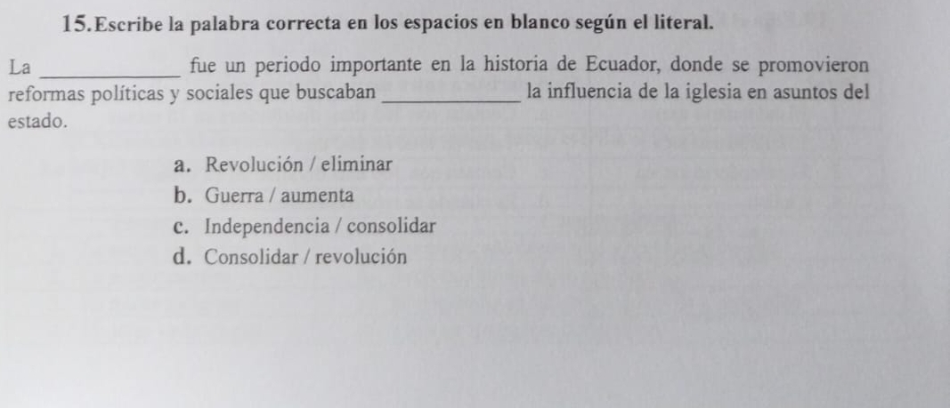 Escribe la palabra correcta en los espacios en blanco según el literal.
La _fue un periodo importante en la historia de Ecuador, donde se promovieron
reformas políticas y sociales que buscaban _la influencia de la iglesia en asuntos del
estado.
a. Revolución / eliminar
b. Guerra / aumenta
c. Independencia / consolidar
d. Consolidar / revolución