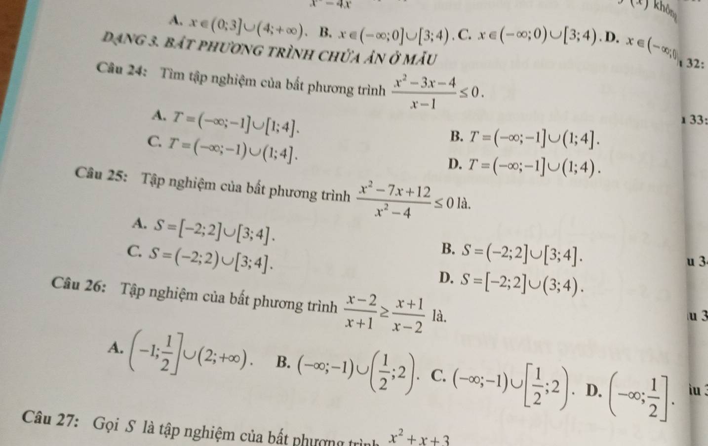 x=4x
(x) khôm
A. x∈ (0;3]∪ (4;+∈fty ) 、 B. x∈ (-∈fty ;0]∪ [3;4).C.x∈ (-∈fty ;0)∪ [3;4). D. x∈ (-∈fty ;0],32:
Dạng 3. bắt phương trình chứa ản ở mẫu
Câu 24: Tìm tập nghiệm của bất phương trình  (x^2-3x-4)/x-1 ≤ 0. 33:
A. T=(-∈fty ;-1]∪ [1;4].
1
C. T=(-∈fty ;-1)∪ (1;4].
B. T=(-∈fty ;-1]∪ (1;4].
D. T=(-∈fty ;-1]∪ (1;4).
Câu 25: Tập nghiệm của bất phương trình  (x^2-7x+12)/x^2-4 ≤ 0 là.
A. S=[-2;2]∪ [3;4].
B.
C. S=(-2;2)∪ [3;4]. S=(-2;2]∪ [3;4].
u 3
D. S=[-2;2]∪ (3;4).
Câu 26: Tập nghiệm của bất phương trình  (x-2)/x+1 ≥  (x+1)/x-2  là.
u 3
A. (-1; 1/2 ]∪ (2;+∈fty ). B. (-∈fty ;-1)∪ ( 1/2 ;2) C. (-∈fty ;-1)∪ [ 1/2 ;2) (-∈fty ; 1/2 ].. D. iu3
Câu 27: Gọi S là tập nghiệm của bất phượng trình x^2+x+3