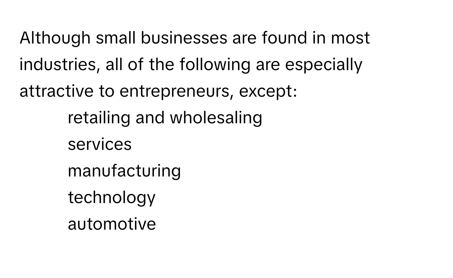 Although small businesses are found in most industries, all of the following are especially attractive to entrepreneurs, except: 
* retailing and wholesaling
* services
* manufacturing
* technology
* automotive